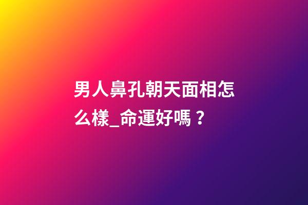 男人鼻孔朝天面相怎么樣_命運好嗎？